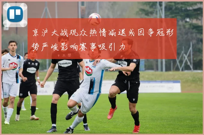 京沪大战观众热情减退或因争冠形势严峻影响赛事吸引力