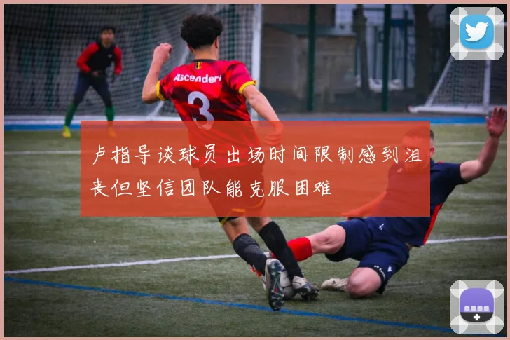 卢指导谈球员出场时间限制感到沮丧但坚信团队能克服困难