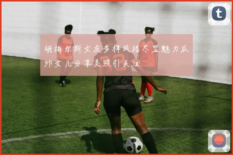 胡梅尔斯女友多样风格尽显魅力瓜帅女儿分享美照引关注