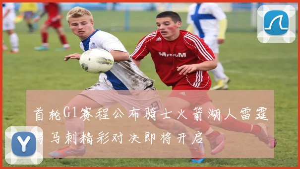 首轮G1赛程公布骑士火箭湖人雷霆与马刺精彩对决即将开启