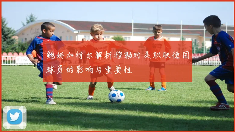 鲍姆加特尔解析穆勒对美职联德国球员的影响与重要性