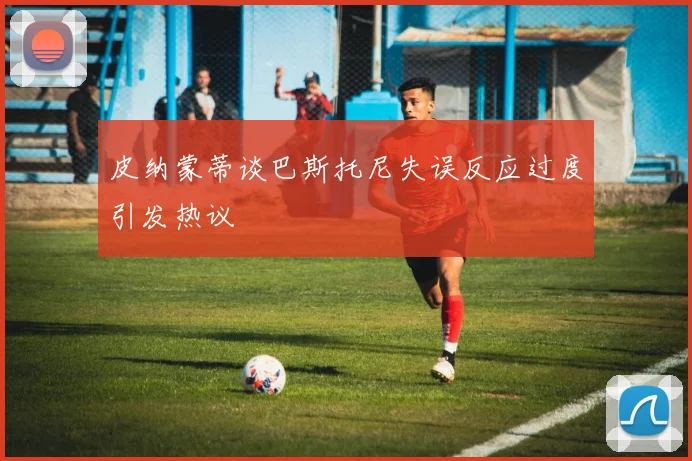 皮纳蒙蒂谈巴斯托尼失误反应过度引发热议